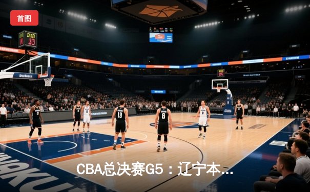 CBA总决赛G5：辽宁本钢加时险胜浙江广厦 卫冕成功斩获队史第三冠